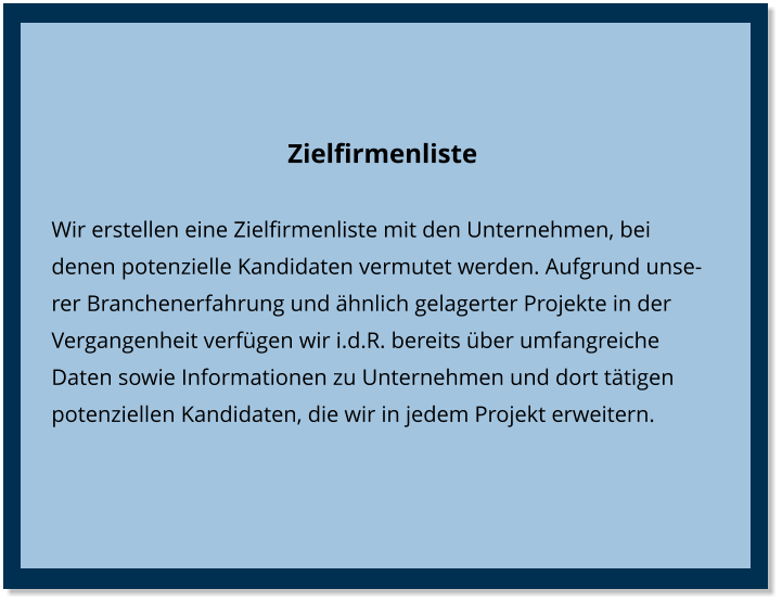 Zielfirmenliste Wir erstellen eine Zielfirmenliste mit den Unternehmen, bei denen potenzielle Kandidaten vermutet werden. Aufgrund unserer Branchenerfahrung und ähnlich gelagerter Projekte in der Vergangenheit verfügen wir i.d.R. bereits über umfangreiche Daten sowie Informationen zu Unternehmen und dort tätigen potenziellen Kandidaten, die wir in jedem Projekt erweitern.