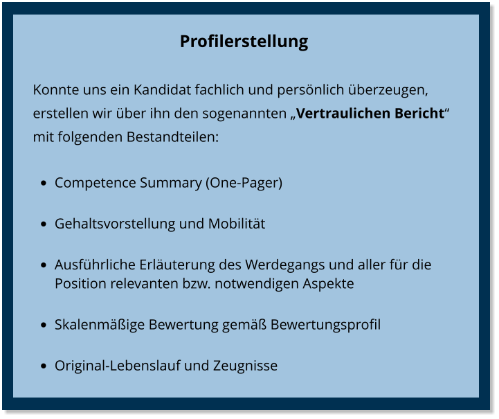 Profilerstellung Konnte uns ein Kandidat fachlich und persönlich überzeugen, erstellen wir über ihn den sogenannten „Vertraulichen Bericht“  mit folgenden Bestandteilen: •	Competence Summary (One-Pager) •	Gehaltsvorstellung und Mobilität •	Ausführliche Erläuterung des Werdegangs und aller für die Position relevanten bzw. notwendigen Aspekte  •	Skalenmäßige Bewertung gemäß Bewertungsprofil •	Original-Lebenslauf und Zeugnisse