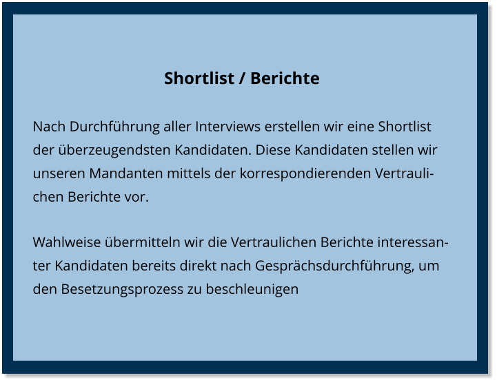 Shortlist / Berichte Nach Durchführung aller Interviews erstellen wir eine Shortlist der überzeugendsten Kandidaten. Diese Kandidaten stellen wir unseren Mandanten mittels der korrespondierenden Vertraulichen Berichte vor. Wahlweise übermitteln wir die Vertraulichen Berichte interessanter Kandidaten bereits direkt nach Gesprächsdurchführung, um den Besetzungsprozess zu beschleunigen