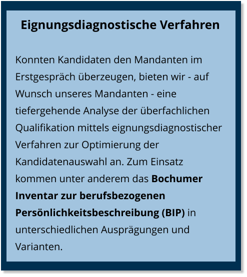 Eignungsdiagnostische Verfahren Konnten Kandidaten den Mandanten im Erstgespräch überzeugen, bieten wir - auf Wunsch unseres Mandanten - eine tiefergehende Analyse der überfachlichen Qualifikation mittels eignungsdiagnostischer Verfahren zur Optimierung der Kandidatenauswahl an. Zum Einsatz kommen unter anderem das Bochumer Inventar zur berufsbezogenen Persönlichkeitsbeschreibung (BIP) in unterschiedlichen Ausprägungen und Varianten.