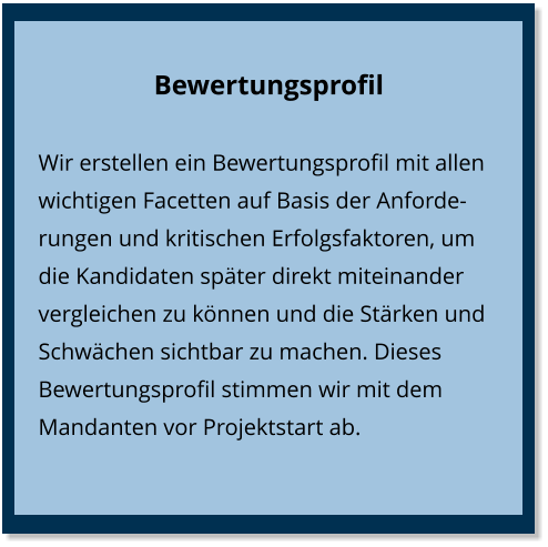 Bewertungsprofil Wir erstellen ein Bewertungsprofil mit allen wichtigen Facetten auf Basis der Anforderungen und kritischen Erfolgsfaktoren, um die Kandidaten später direkt miteinander vergleichen zu können und die Stärken und Schwächen sichtbar zu machen. Dieses Bewertungsprofil stimmen wir mit dem Mandanten vor Projektstart ab.