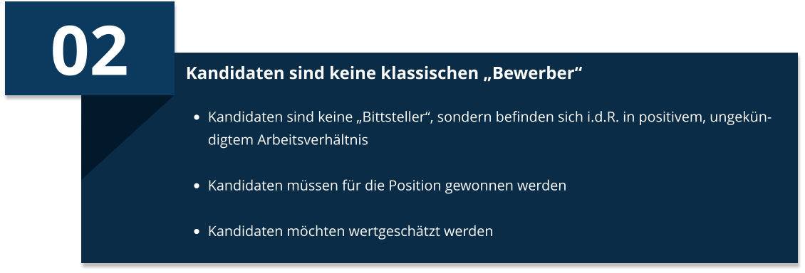 02 Kandidaten sind keine klassischen „Bewerber“ •	Kandidaten sind keine „Bittsteller“, sondern befinden sich i.d.R. in positivem, ungekündigtem Arbeitsverhältnis •	Kandidaten müssen für die Position gewonnen werden  •	Kandidaten möchten wertgeschätzt werden