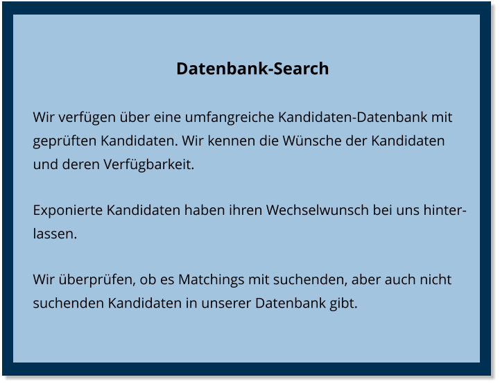 Datenbank-Search Wir verfügen über eine umfangreiche Kandidaten-Datenbank mit geprüften Kandidaten. Wir kennen die Wünsche der Kandidaten und deren Verfügbarkeit. Exponierte Kandidaten haben ihren Wechselwunsch bei uns hinterlassen. Wir überprüfen, ob es Matchings mit suchenden, aber auch nicht suchenden Kandidaten in unserer Datenbank gibt.