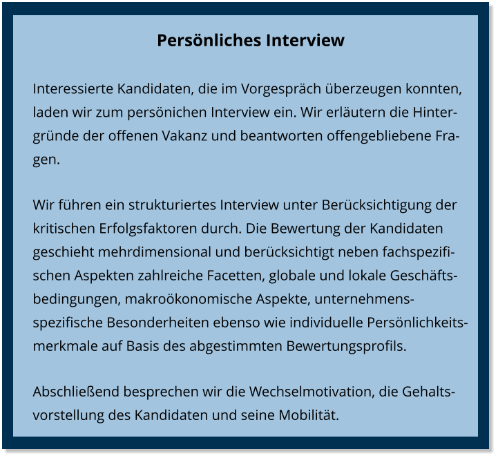 Persönliches Interview Interessierte Kandidaten, die im Vorgespräch überzeugen konnten, laden wir zum persönichen Interview ein. Wir erläutern die Hintergründe der offenen Vakanz und beantworten offengebliebene Fragen.  Wir führen ein strukturiertes Interview unter Berücksichtigung der kritischen Erfolgsfaktoren durch. Die Bewertung der Kandidaten geschieht mehrdimensional und berücksichtigt neben fachspezifischen Aspekten zahlreiche Facetten, globale und lokale Geschäfts-bedingungen, makroökonomische Aspekte, unternehmens-spezifische Besonderheiten ebenso wie individuelle Persönlichkeits-merkmale auf Basis des abgestimmten Bewertungsprofils. Abschließend besprechen wir die Wechselmotivation, die Gehaltsvorstellung des Kandidaten und seine Mobilität.