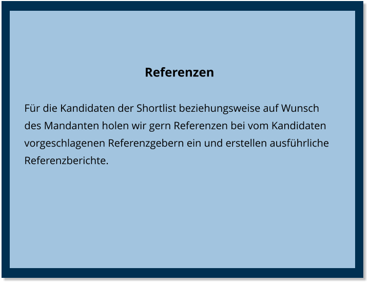 Referenzen Für die Kandidaten der Shortlist beziehungsweise auf Wunsch des Mandanten holen wir gern Referenzen bei vom Kandidaten vorgeschlagenen Referenzgebern ein und erstellen ausführliche Referenzberichte.