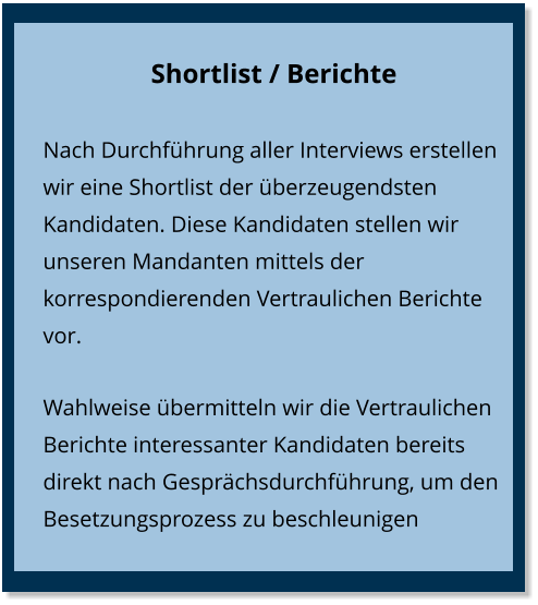 Shortlist / Berichte Nach Durchführung aller Interviews erstellen wir eine Shortlist der überzeugendsten Kandidaten. Diese Kandidaten stellen wir unseren Mandanten mittels der korrespondierenden Vertraulichen Berichte vor. Wahlweise übermitteln wir die Vertraulichen Berichte interessanter Kandidaten bereits direkt nach Gesprächsdurchführung, um den Besetzungsprozess zu beschleunigen