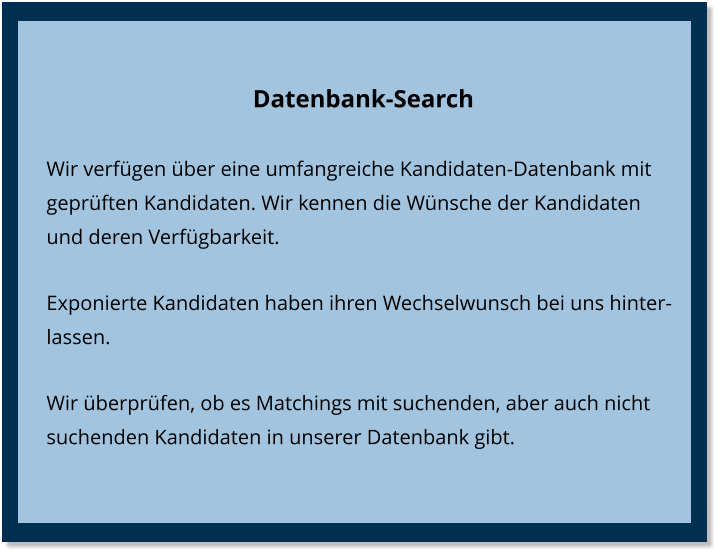 Datenbank-Search Wir verfügen über eine umfangreiche Kandidaten-Datenbank mit geprüften Kandidaten. Wir kennen die Wünsche der Kandidaten und deren Verfügbarkeit. Exponierte Kandidaten haben ihren Wechselwunsch bei uns hinterlassen. Wir überprüfen, ob es Matchings mit suchenden, aber auch nicht suchenden Kandidaten in unserer Datenbank gibt.