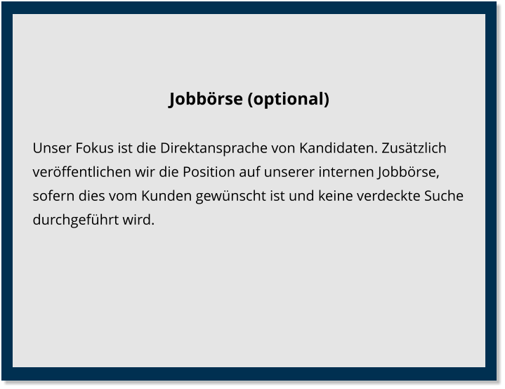 Jobbörse (optional) Unser Fokus ist die Direktansprache von Kandidaten. Zusätzlich veröffentlichen wir die Position auf unserer internen Jobbörse, sofern dies vom Kunden gewünscht ist und keine verdeckte Suche durchgeführt wird.