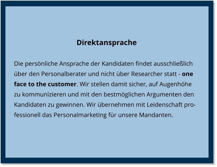 Direktansprache Die persönliche Ansprache der Kandidaten findet ausschließlich über den Personalberater und nicht über Researcher statt - one face to the customer. Wir stellen damit sicher, auf Augenhöhe zu kommunizieren und mit den bestmöglichen Argumenten den Kandidaten zu gewinnen. Wir übernehmen mit Leidenschaft professionell das Personalmarketing für unsere Mandanten.