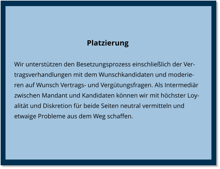 Platzierung Wir unterstützen den Besetzungsprozess einschließlich der Vertragsverhandlungen mit dem Wunschkandidaten und moderieren auf Wunsch Vertrags- und Vergütungsfragen. Als Intermediär zwischen Mandant und Kandidaten können wir mit höchster Loyalität und Diskretion für beide Seiten neutral vermitteln und etwaige Probleme aus dem Weg schaffen.