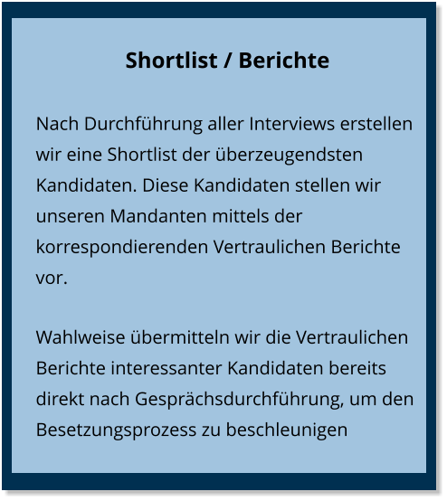 Shortlist / Berichte Nach Durchführung aller Interviews erstellen wir eine Shortlist der überzeugendsten Kandidaten. Diese Kandidaten stellen wir unseren Mandanten mittels der korrespondierenden Vertraulichen Berichte vor. Wahlweise übermitteln wir die Vertraulichen Berichte interessanter Kandidaten bereits direkt nach Gesprächsdurchführung, um den Besetzungsprozess zu beschleunigen