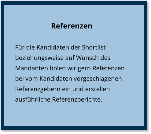 Referenzen Für die Kandidaten der Shortlist beziehungsweise auf Wunsch des Mandanten holen wir gern Referenzen bei vom Kandidaten vorgeschlagenen Referenzgebern ein und erstellen ausführliche Referenzberichte.